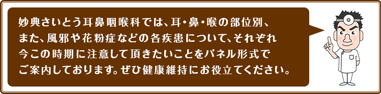 妙典さいとう耳鼻咽喉科では、耳・鼻・喉の部位別、また、風邪や花粉症などの各疾患について、それぞれ今この時期に注意して頂きたいことをパネル形式でご案内しております。ぜひ健康維持にお役立てください。
